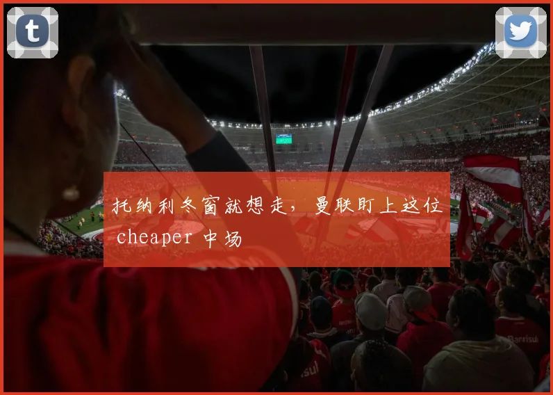 托纳利冬窗就想走,曼联盯上这位 cheaper 中场
