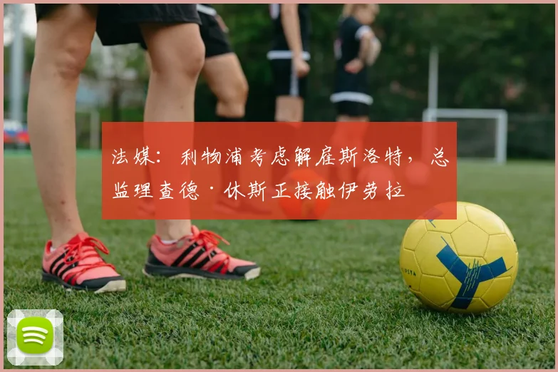 法媒：利物浦考虑解雇斯洛特，总监理查德·休斯正接触伊劳拉