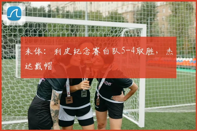 米体：利皮纪念赛白队5-4取胜，杰达戴帽