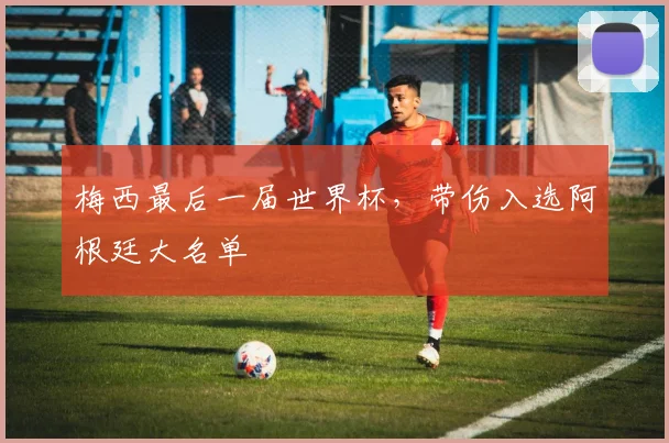 梅西最后一届世界杯，带伤入选阿根廷大名单