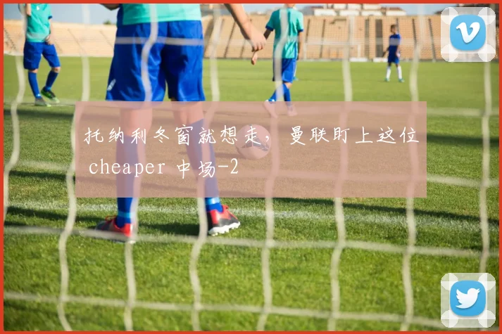 托纳利冬窗就想走,曼联盯上这位 cheaper 中场