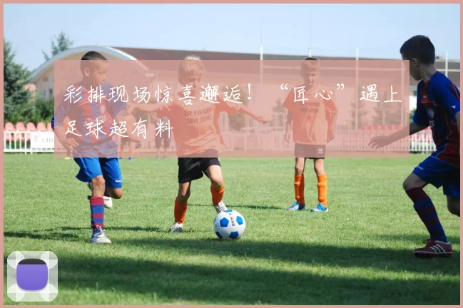 彩排现场惊喜邂逅！“匠心”遇上足球超有料