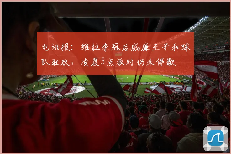 电讯报:维拉夺冠后威廉王子和球队狂欢,凌晨5点派对仍未停歇